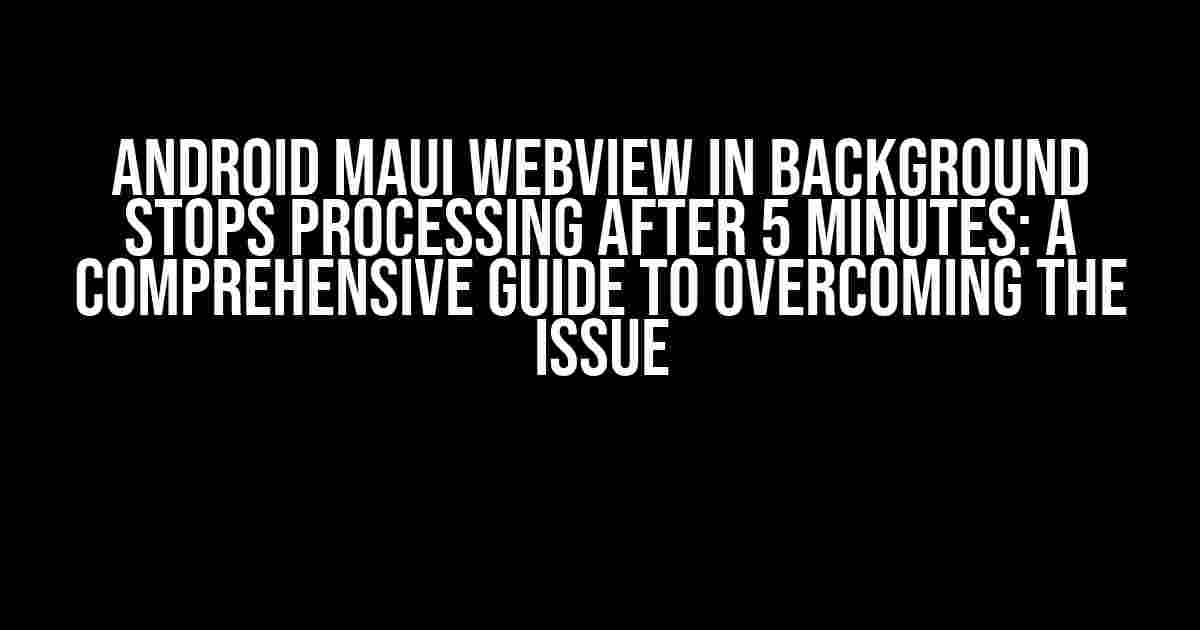 Android MAUI WebView in Background Stops Processing after 5 Minutes: A Comprehensive Guide to Overcoming the Issue